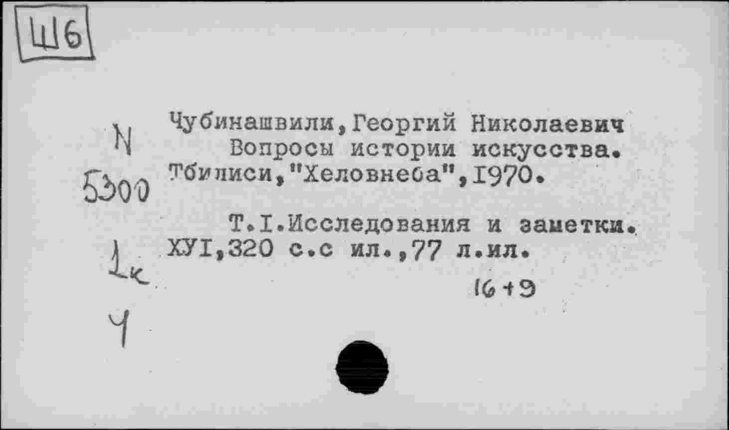 ﻿Ш6
N
Öoo
Чубинашвили,Георгий Николаевич Вопросы истории искусства. Тбилиси» ‘’Хеловнеба”, 1970.
T.I.Исследования и заметки. ХУ1,320 с.с ил.,77 л.ил.
16 і Э